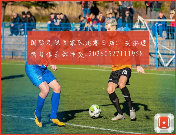 国际足联国家队比赛日历：安排逻辑与俱乐部冲突_20260527111958