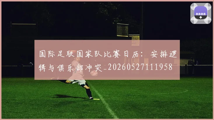 国际足联国家队比赛日历:安排逻辑与俱乐部冲突_20260527111958
