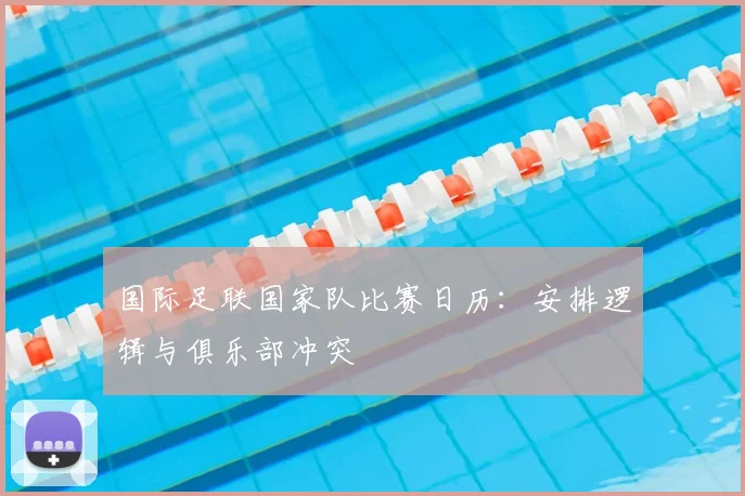 国际足联国家队比赛日历：安排逻辑与俱乐部冲突