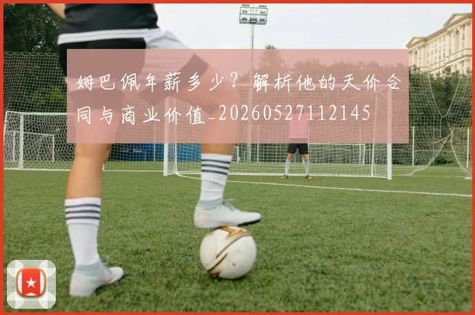 姆巴佩年薪多少?解析他的天价合同与商业价值_20260527112145
