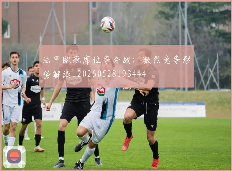 法甲欧冠席位争夺战:激烈竞争形势解读_20260528193444