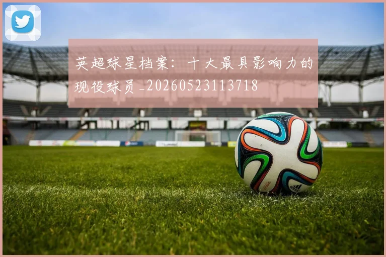 英超球星档案:十大最具影响力的现役球员_20260523113718